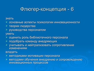 Флюгер-концепция - 6 знать основные аспекты психологии инновационности теории лидерства руководства персоналом уметь оценить роль библиотечного персонала подобрать команду внедряющих учитывать и нейтрализовать сопротивление изменениям владеть методиками мотивации персонала методами обучения внедрению и сопровождению инновационных процессов 