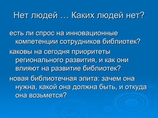 Нет людей … Каких людей нет? есть ли спрос на инновационные компетенции сотрудников библиотек?  каковы на сегодня приоритеты регионального развития, и как они влияют на развитие библиотек?  новая библиотечная элита: зачем она нужна, какой она должна быть, и откуда она возьмется? 