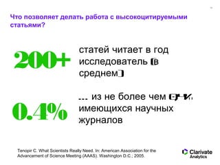 10
Что позволяет делать работа с высокоцитируемыми
статьями?
статей читает в год
(исследователь в
)среднем
200+
… 0,4%из не более чем
имеющихся научных
журналов0.4%
Tenopir C. What Scientists Really Need. In: American Association for the
Advancement of Science Meeting (AAAS). Washington D.C.; 2005.
 