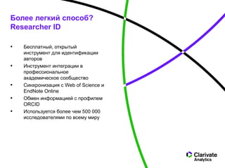 • Бесплатный, открытый
инструмент для идентификации
авторов
• Инструмент интеграции в
профессиональное
академическое сообщество
• Синхронизация с Web of Science и
EndNote Online
• Обмен информацией с профилем
ORCID
• Используется более чем 500 000
исследователями по всему миру
Более легкий способ?
Researcher ID
 