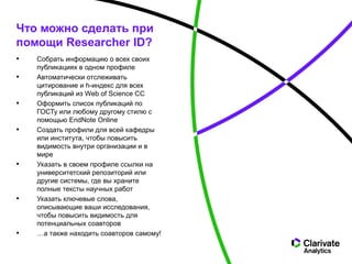 • Собрать информацию о всех своих
публикациях в одном профиле
• Автоматически отслеживать
цитирование и h-индекс для всех
публикаций из Web of Science CC
• Оформить список публикаций по
ГОСТу или любому другому стилю с
помощью EndNote Online
• Создать профили для всей кафедры
или института, чтобы повысить
видимость внутри организации и в
мире
• Указать в своем профиле ссылки на
университетский репозиторий или
другие системы, где вы храните
полные тексты научных работ
• Указать ключевые слова,
описывающие ваши исследования,
чтобы повысить видимость для
потенциальных соавторов
• …а также находить соавторов самому!
Что можно сделать при
помощи Researcher ID?
 