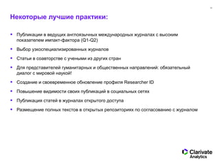 32
Некоторые лучшие практики:
• Публикации в ведущих англоязычных международных журналах с высоким
показателем импакт-фактора (Q1-Q2)
• Выбор узкоспециализированных журналов
• Статьи в соавторстве с учеными из других стран
• Для представителей гуманитарных и общественных направлений: обязательный
диалог с мировой наукой!
• Создание и своевременное обновление профиля Researcher ID
• Повышение видимости своих публикаций в социальных сетях
• Публикация статей в журналах открытого доступа
• Размещение полных текстов в открытых репозиториях по согласованию с журналом
 