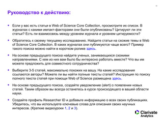 33
Руководство к действию:
• Если у вас есть статьи в Web of Science Core Collection, просмотрите их список. В
журналах с какими импакт-факторами они были опубликованы? Цитируют ли эти
статьи? Есть ли взаимосвязь между уровнем журнала и уровнем цитируемости?
• Обратитесь к своему текущему исследованию. Найдите статьи на схожие темы в Web
of Science Core Collection. В каких журналах они публикуются чаще всего? Пример
такого поиска можно найти в коротком ролике здесь.
• На основе предыдущего поиска найдите ученых, занимающихся схожими
направлениями. С кем из них вам было бы интересно работать вместе? Что вы им
можете предложить для совместного сотрудничества?
• Выберите 3-5 статей, максимально похожих на вашу. На какие исследования
ссылаются авторы? Можете ли вы найти полные тексты статей? Инструкция по поиску
полного текста статей при помощи Web of Science размещена здесь.
• На основе предыдущего поиска, создайте уведомление (alert) о появлении новых
статей. Таким образом вы всегда останетесь в курсе происходящего в вашей области
науки.
• Создайте профиль Researcher ID и добавьте информацию о всех своих публикациях.
Убедитесь, что вы используете ключевые слова для описания своих научных
интересов. (Краткие видеоуроки 1, 2 и 3).
 