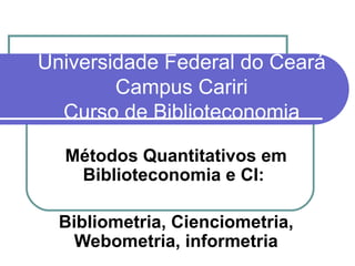 Universidade Federal do Ceará Campus Cariri Curso de Biblioteconomia Métodos Quantitativos em Biblioteconomia e CI:  Bibliometria, Cienciometria, Webometria, informetria 