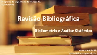 Revisão Bibliográfica
Bibliometria e Análise Sistêmica
Verônica Ghisolfi
ghisolfi@pet.coppe.ufrj.br
Programa de Engenharia de Transportes
COPPE/UFRJ
 