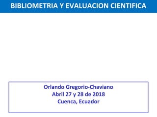 BIBLIOMETRIA Y EVALUACION CIENTIFICA
Orlando Gregorio-Chaviano
Abril 27 y 28 de 2018
Cuenca, Ecuador
 