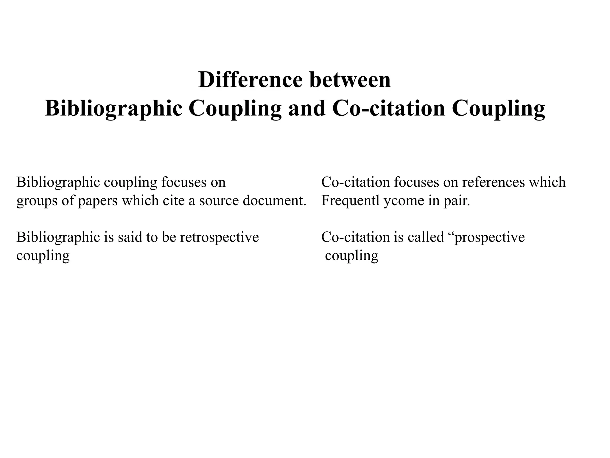 Difference between
Bibliographic Coupling and Co-citation Coupling
Bibliographic coupling focuses on Co-citation focuses on references which
groups of papers which cite a source document. Frequentl ycome in pair.
Bibliographic is said to be retrospective Co-citation is called “prospective
coupling coupling
 