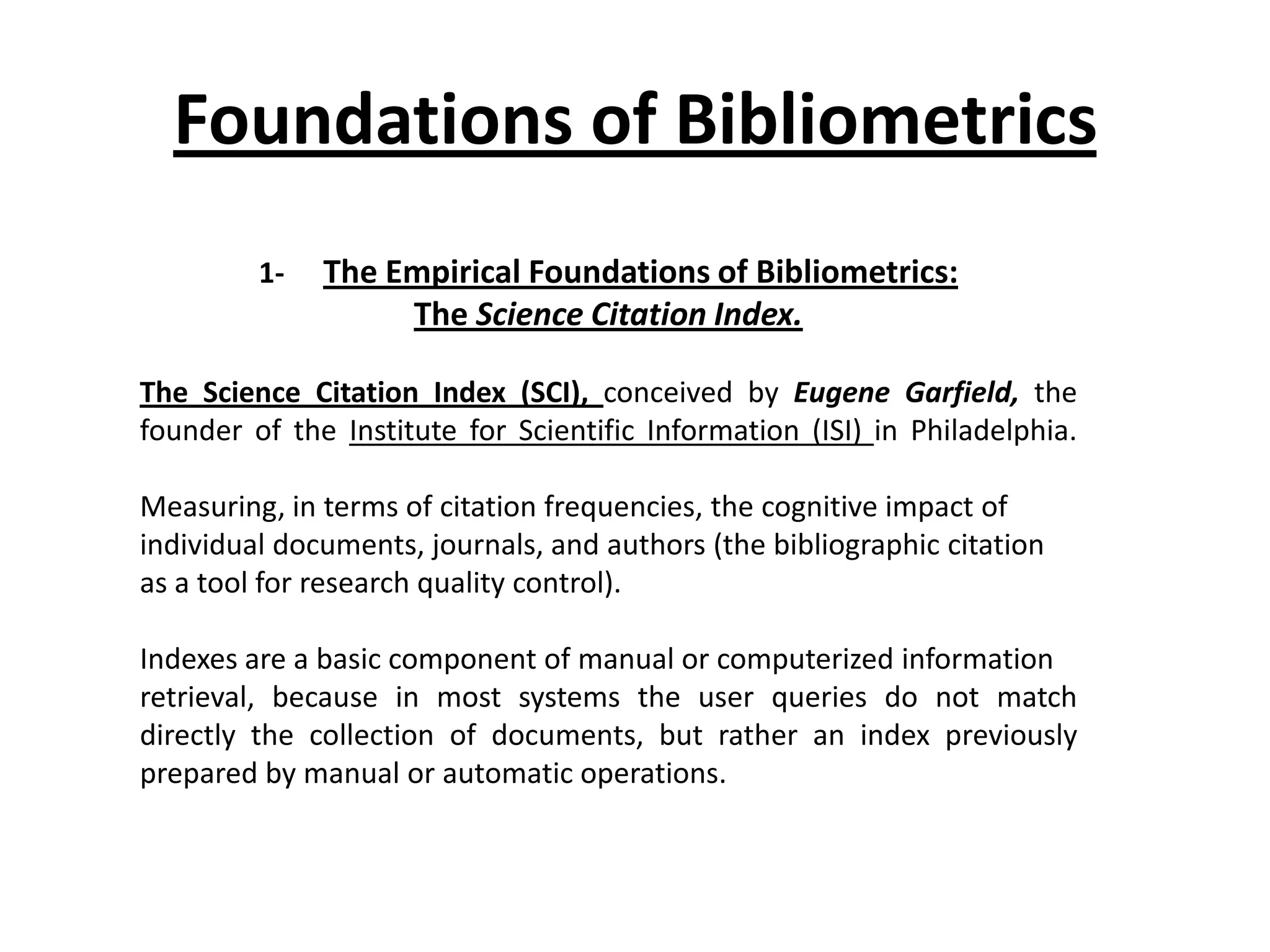 Foundations of Bibliometrics
1- The Empirical Foundations of Bibliometrics:
The Science Citation Index.
The Science Citation Index (SCI), conceived by Eugene Garfield, the
founder of the Institute for Scientific Information (ISI) in Philadelphia.
Measuring, in terms of citation frequencies, the cognitive impact of
individual documents, journals, and authors (the bibliographic citation
as a tool for research quality control).
Indexes are a basic component of manual or computerized information
retrieval, because in most systems the user queries do not match
directly the collection of documents, but rather an index previously
prepared by manual or automatic operations.
 