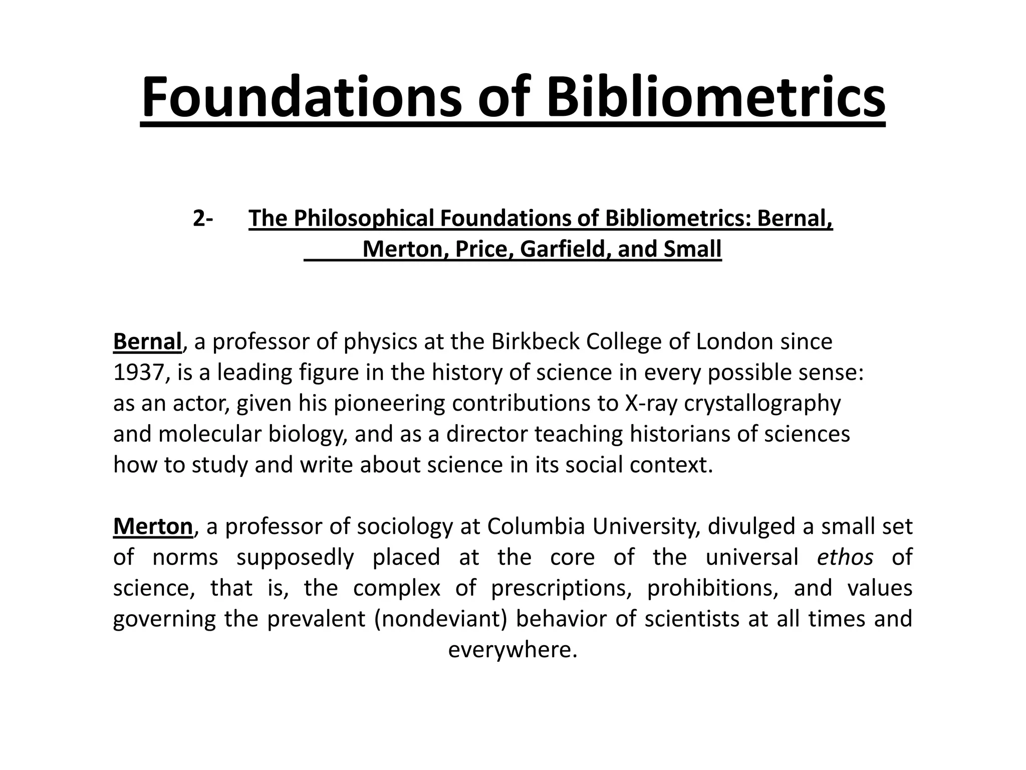 Foundations of Bibliometrics
2- The Philosophical Foundations of Bibliometrics: Bernal,
Merton, Price, Garfield, and Small
Bernal, a professor of physics at the Birkbeck College of London since
1937, is a leading figure in the history of science in every possible sense:
as an actor, given his pioneering contributions to X-ray crystallography
and molecular biology, and as a director teaching historians of sciences
how to study and write about science in its social context.
Merton, a professor of sociology at Columbia University, divulged a small set
of norms supposedly placed at the core of the universal ethos of
science, that is, the complex of prescriptions, prohibitions, and values
governing the prevalent (nondeviant) behavior of scientists at all times and
everywhere.
 
