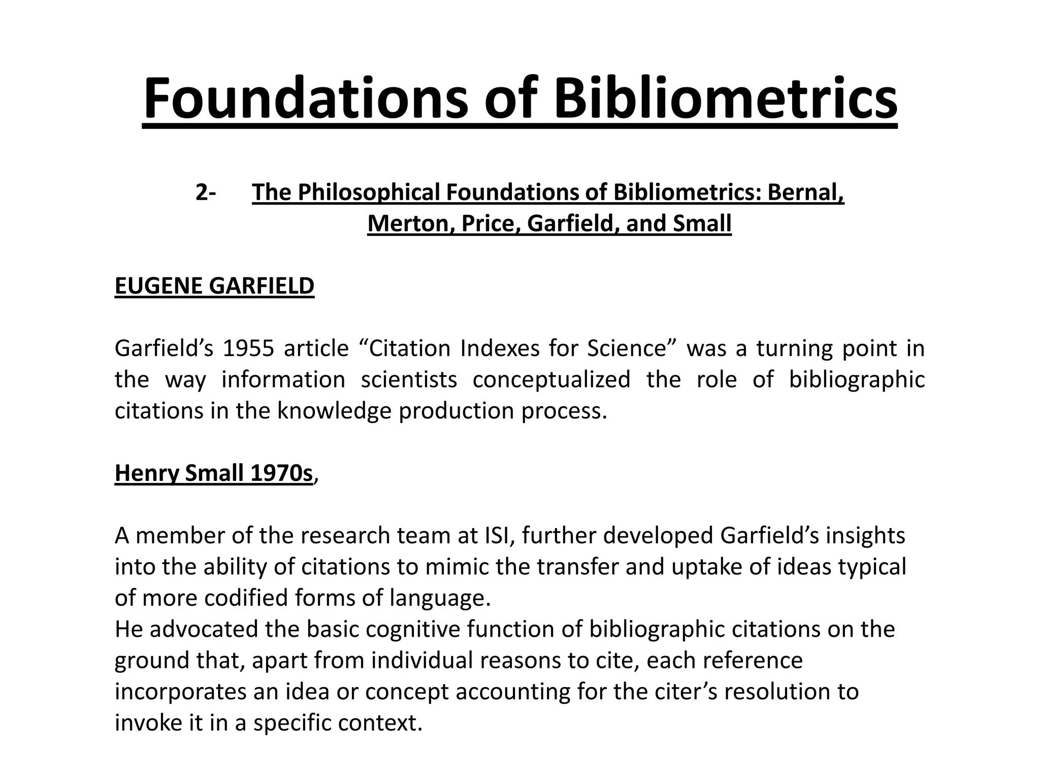 Foundations of Bibliometrics
2- The Philosophical Foundations of Bibliometrics: Bernal,
Merton, Price, Garfield, and Small
EUGENE GARFIELD
Garfield’s 1955 article “Citation Indexes for Science” was a turning point in
the way information scientists conceptualized the role of bibliographic
citations in the knowledge production process.
Henry Small 1970s,
A member of the research team at ISI, further developed Garfield’s insights
into the ability of citations to mimic the transfer and uptake of ideas typical
of more codified forms of language.
He advocated the basic cognitive function of bibliographic citations on the
ground that, apart from individual reasons to cite, each reference
incorporates an idea or concept accounting for the citer’s resolution to
invoke it in a specific context.
 