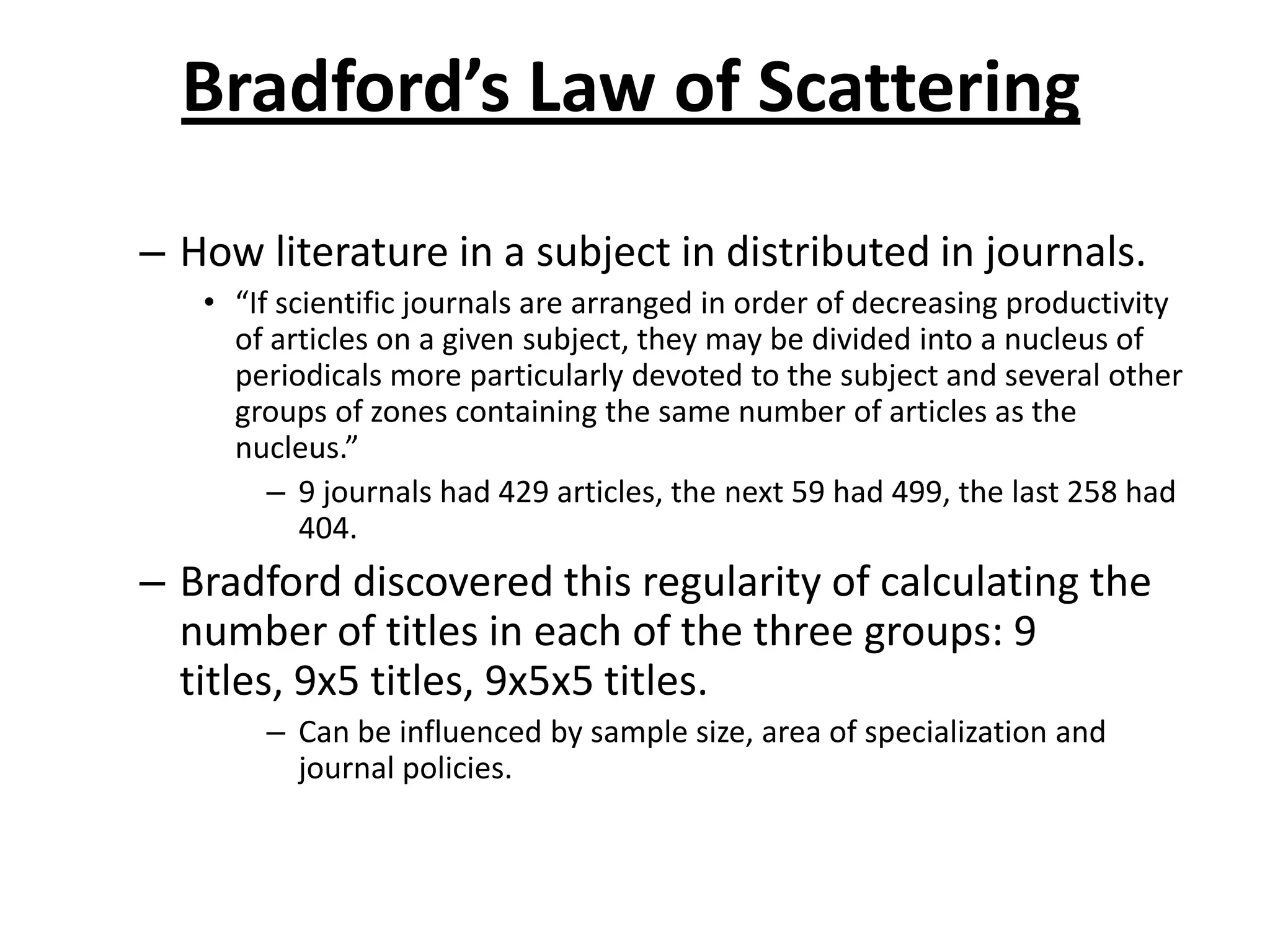 Bradford’s Law of Scattering
– How literature in a subject in distributed in journals.
• “If scientific journals are arranged in order of decreasing productivity
of articles on a given subject, they may be divided into a nucleus of
periodicals more particularly devoted to the subject and several other
groups of zones containing the same number of articles as the
nucleus.”
– 9 journals had 429 articles, the next 59 had 499, the last 258 had
404.
– Bradford discovered this regularity of calculating the
number of titles in each of the three groups: 9
titles, 9x5 titles, 9x5x5 titles.
– Can be influenced by sample size, area of specialization and
journal policies.
 