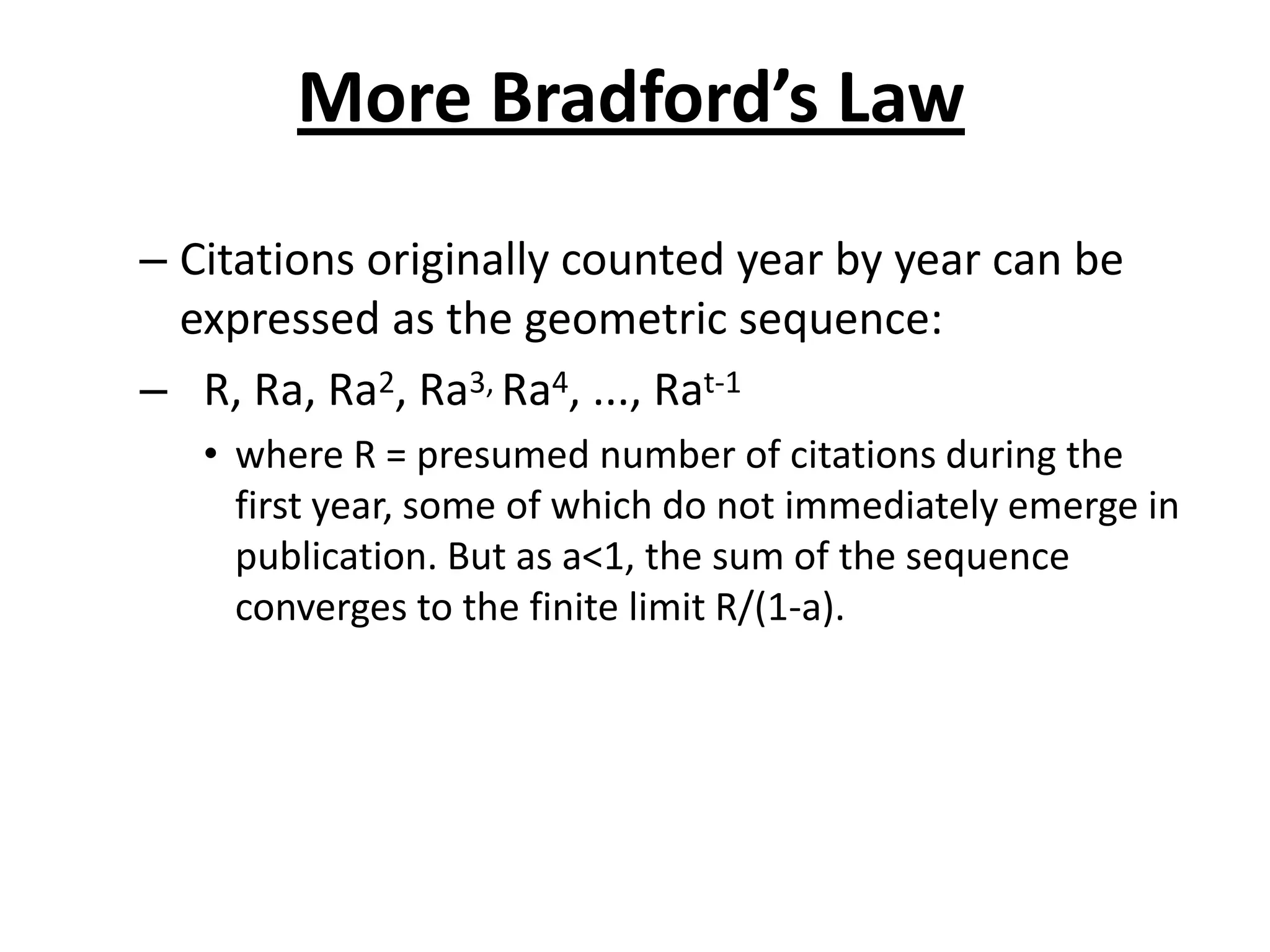 More Bradford’s Law
– Citations originally counted year by year can be
expressed as the geometric sequence:
– R, Ra, Ra2, Ra3, Ra4, ..., Rat-1
• where R = presumed number of citations during the
first year, some of which do not immediately emerge in
publication. But as a<1, the sum of the sequence
converges to the finite limit R/(1-a).
 