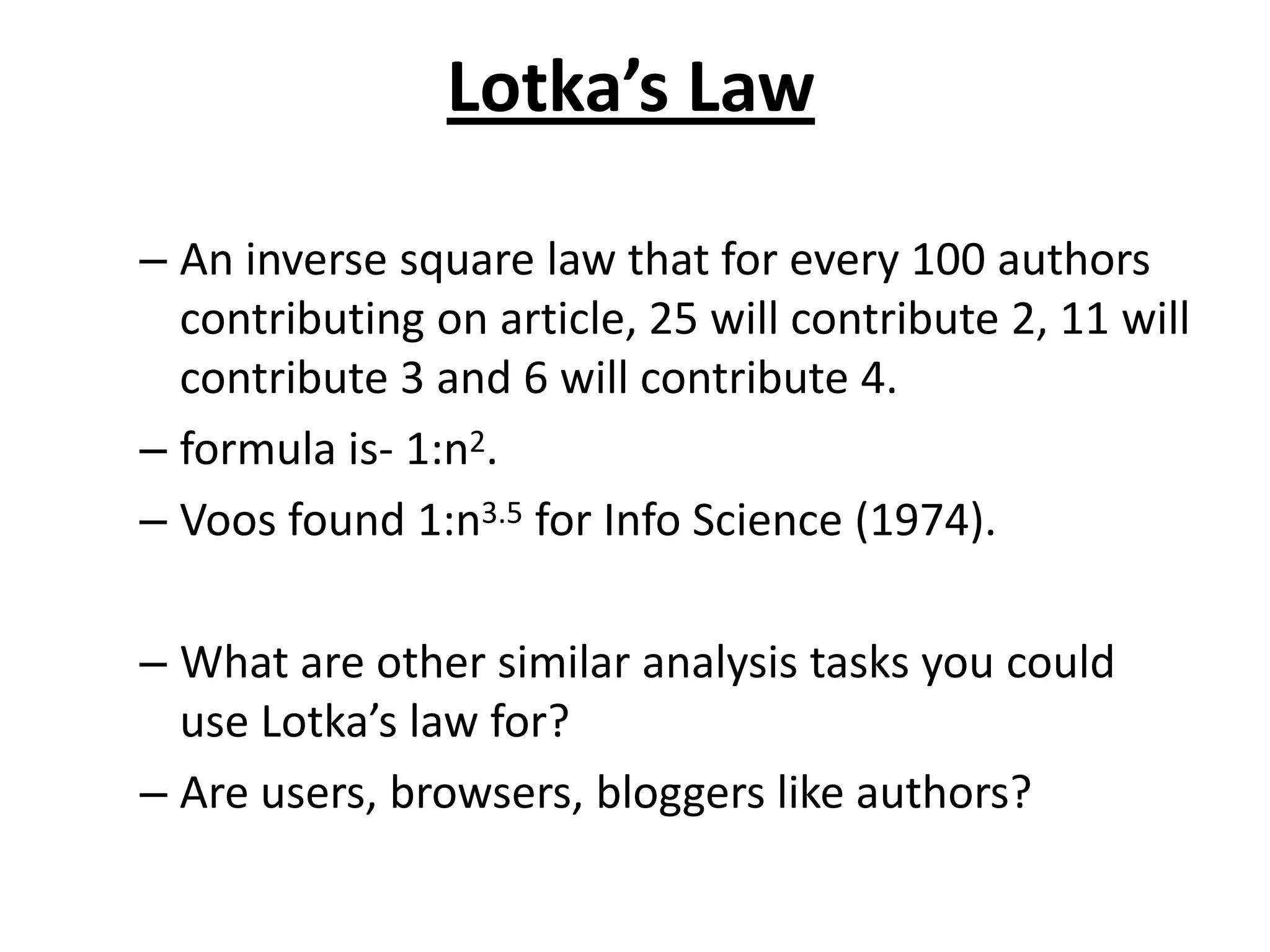 Lotka’s Law
– An inverse square law that for every 100 authors
contributing on article, 25 will contribute 2, 11 will
contribute 3 and 6 will contribute 4.
– formula is- 1:n2.
– Voos found 1:n3.5 for Info Science (1974).
– What are other similar analysis tasks you could
use Lotka’s law for?
– Are users, browsers, bloggers like authors?
 
