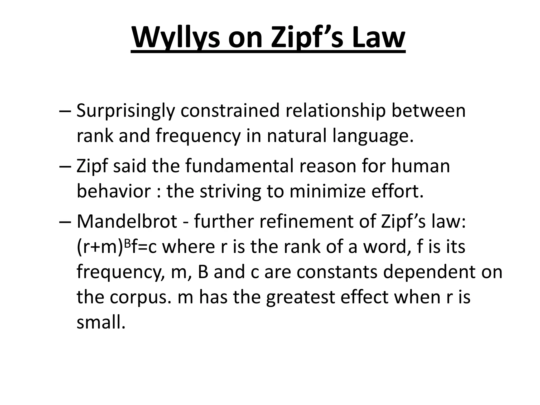 Wyllys on Zipf’s Law
– Surprisingly constrained relationship between
rank and frequency in natural language.
– Zipf said the fundamental reason for human
behavior : the striving to minimize effort.
– Mandelbrot - further refinement of Zipf’s law:
(r+m)Bf=c where r is the rank of a word, f is its
frequency, m, B and c are constants dependent on
the corpus. m has the greatest effect when r is
small.
 