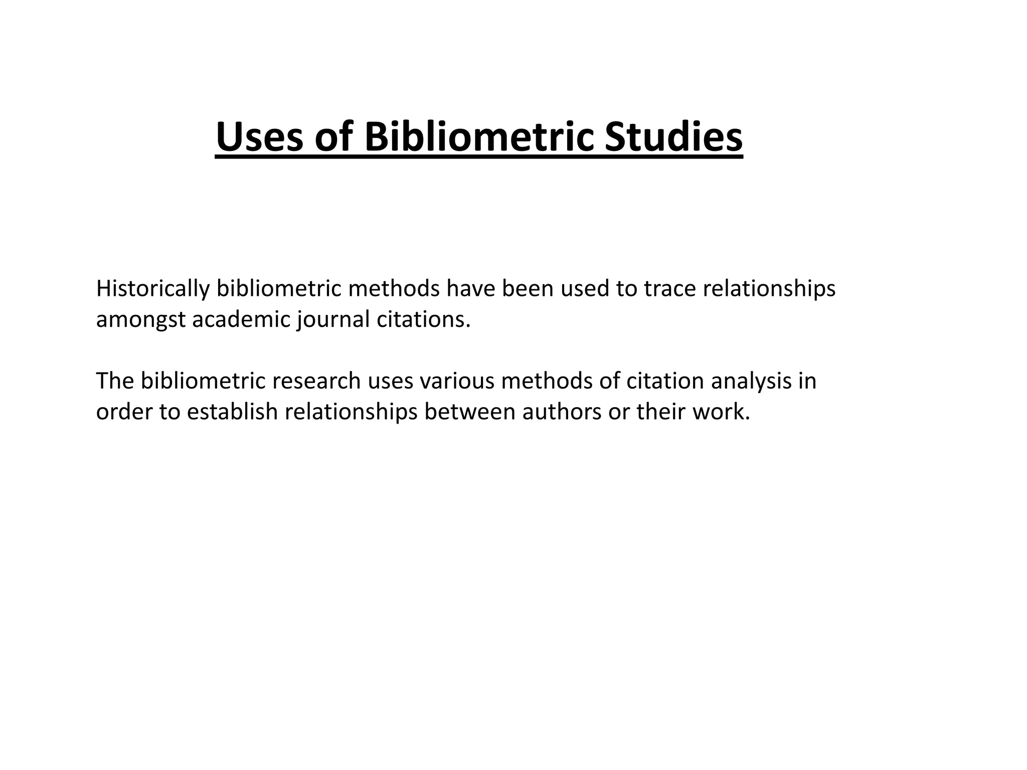 Uses of Bibliometric Studies
Historically bibliometric methods have been used to trace relationships
amongst academic journal citations.
The bibliometric research uses various methods of citation analysis in
order to establish relationships between authors or their work.
 