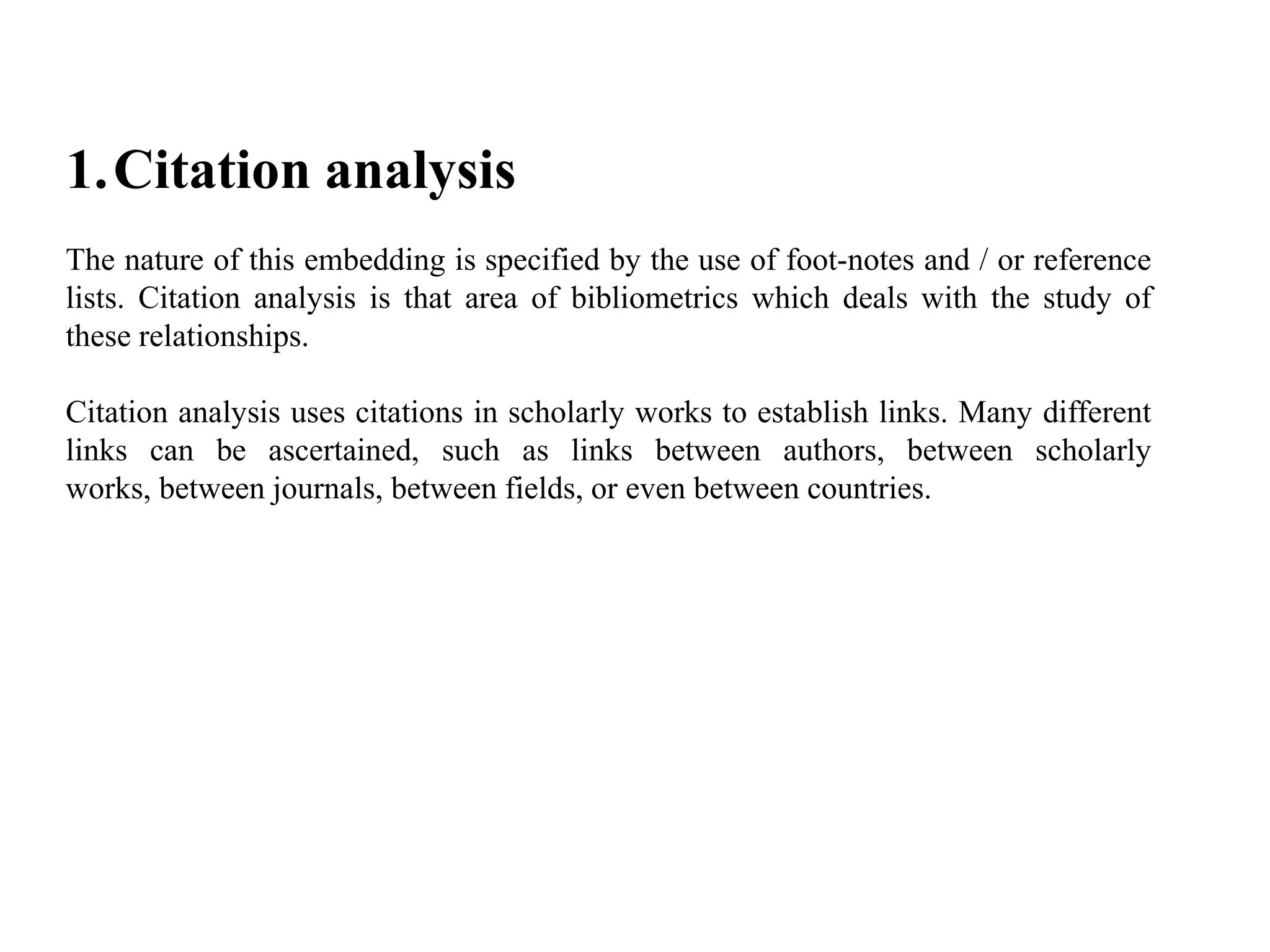 1.Citation analysis
The nature of this embedding is specified by the use of foot-notes and / or reference
lists. Citation analysis is that area of bibliometrics which deals with the study of
these relationships.
Citation analysis uses citations in scholarly works to establish links. Many different
links can be ascertained, such as links between authors, between scholarly
works, between journals, between fields, or even between countries.
 