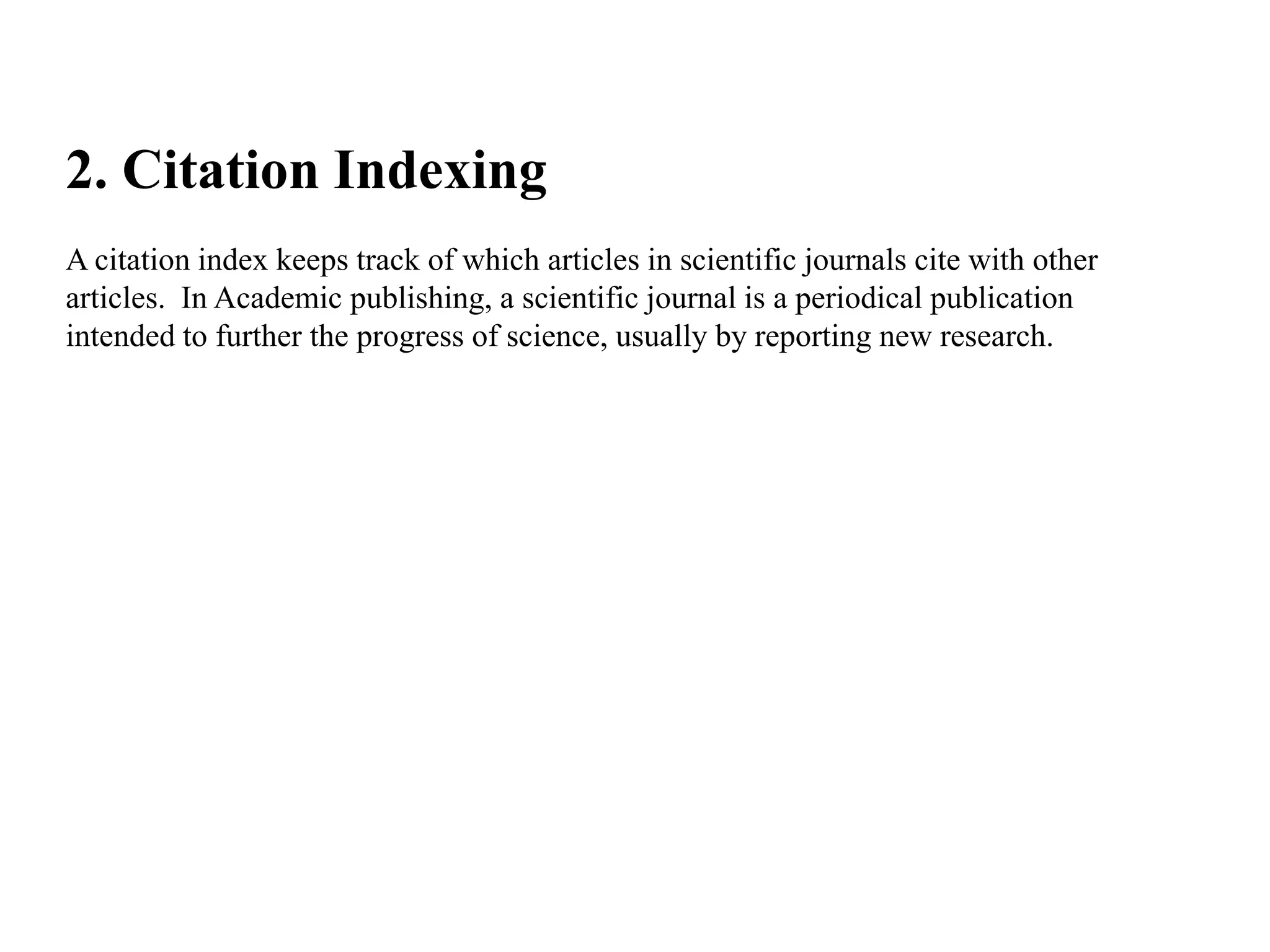 2. Citation Indexing
A citation index keeps track of which articles in scientific journals cite with other
articles. In Academic publishing, a scientific journal is a periodical publication
intended to further the progress of science, usually by reporting new research.
 