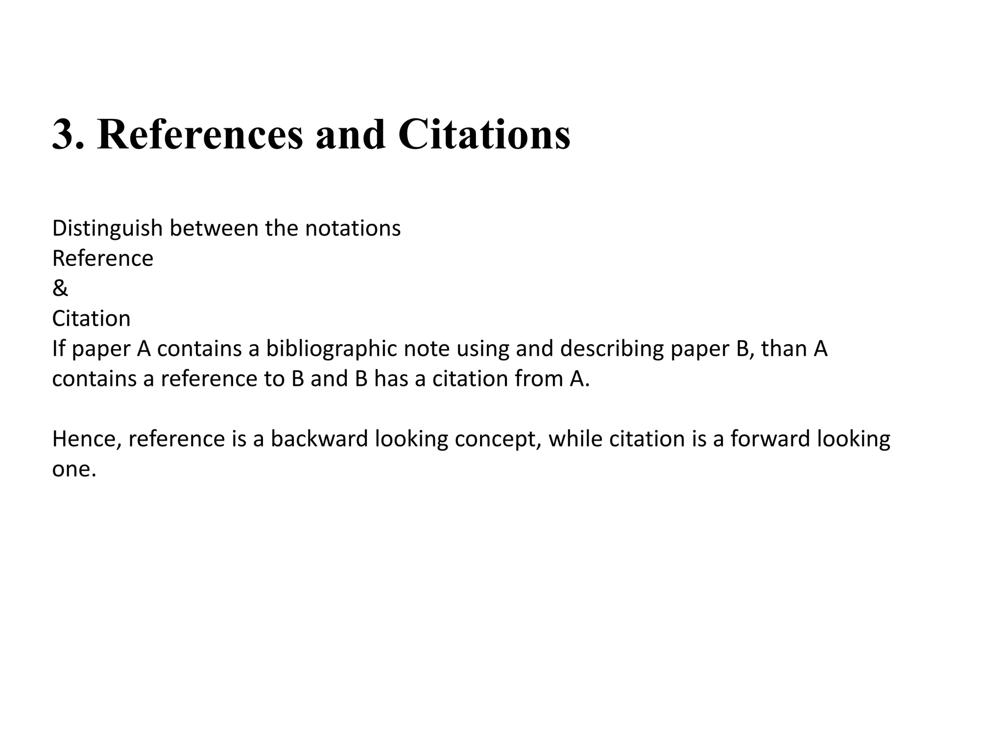 3. References and Citations
Distinguish between the notations
Reference
&
Citation
If paper A contains a bibliographic note using and describing paper B, than A
contains a reference to B and B has a citation from A.
Hence, reference is a backward looking concept, while citation is a forward looking
one.
 