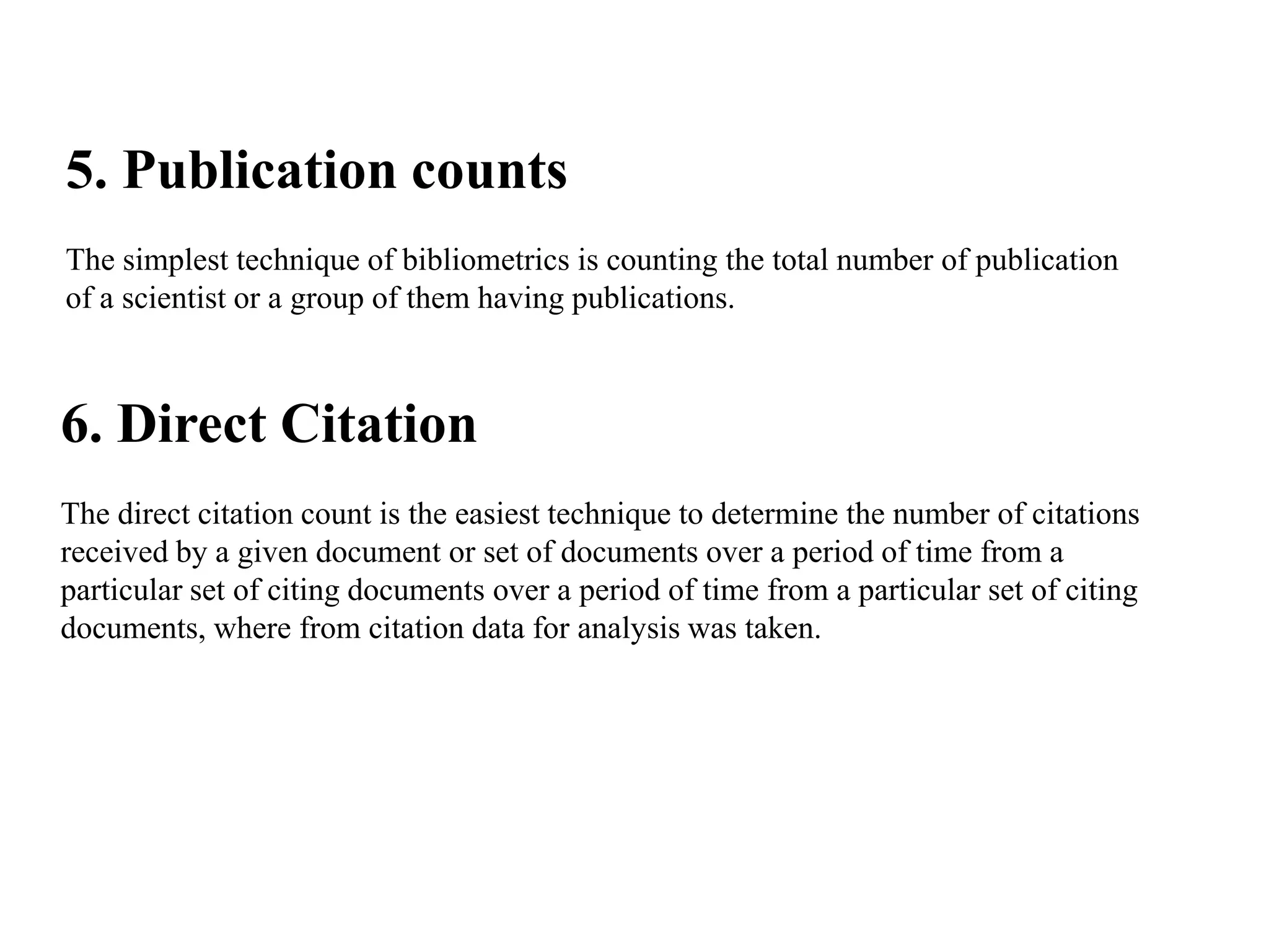 5. Publication counts
The simplest technique of bibliometrics is counting the total number of publication
of a scientist or a group of them having publications.
6. Direct Citation
The direct citation count is the easiest technique to determine the number of citations
received by a given document or set of documents over a period of time from a
particular set of citing documents over a period of time from a particular set of citing
documents, where from citation data for analysis was taken.
 