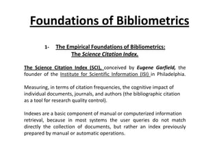 Foundations of Bibliometrics
1- The Empirical Foundations of Bibliometrics:
The Science Citation Index.
The Science Citation Index (SCI), conceived by Eugene Garfield, the
founder of the Institute for Scientific Information (ISI) in Philadelphia.
Measuring, in terms of citation frequencies, the cognitive impact of
individual documents, journals, and authors (the bibliographic citation
as a tool for research quality control).
Indexes are a basic component of manual or computerized information
retrieval, because in most systems the user queries do not match
directly the collection of documents, but rather an index previously
prepared by manual or automatic operations.
 