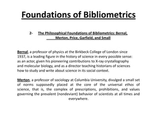 Foundations of Bibliometrics
2- The Philosophical Foundations of Bibliometrics: Bernal,
Merton, Price, Garfield, and Small
Bernal, a professor of physics at the Birkbeck College of London since
1937, is a leading figure in the history of science in every possible sense:
as an actor, given his pioneering contributions to X-ray crystallography
and molecular biology, and as a director teaching historians of sciences
how to study and write about science in its social context.
Merton, a professor of sociology at Columbia University, divulged a small set
of norms supposedly placed at the core of the universal ethos of
science, that is, the complex of prescriptions, prohibitions, and values
governing the prevalent (nondeviant) behavior of scientists at all times and
everywhere.
 