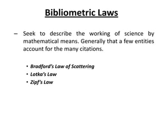 Bibliometric Laws
– Seek to describe the working of science by
mathematical means. Generally that a few entities
account for the many citations.
• Bradford’s Law of Scattering
• Lotka’s Law
• Zipf’s Law
 