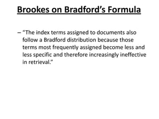 Brookes on Bradford’s Formula
– “The index terms assigned to documents also
follow a Bradford distribution because those
terms most frequently assigned become less and
less specific and therefore increasingly ineffective
in retrieval.”
 