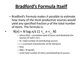 Bradford’s Formula Itself
– Bradford’s Formula makes it possible to estimate
how many of the most productive sources would
yield any specified fraction p of the total number
of items. The formula is:
• R(n) = N log n/s (1 <_ n <_ N)
– where R(n) = cumulative total of items contributed by the
sources of rank 1 to n.
– N = total number of contributing sources
– s = a constant characteristic of the literature
– then
– R(N) = N log N/s
– is the total number of items contributed by N sources.
 
