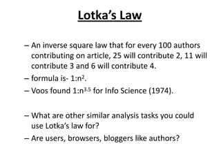 Lotka’s Law
– An inverse square law that for every 100 authors
contributing on article, 25 will contribute 2, 11 will
contribute 3 and 6 will contribute 4.
– formula is- 1:n2.
– Voos found 1:n3.5 for Info Science (1974).
– What are other similar analysis tasks you could
use Lotka’s law for?
– Are users, browsers, bloggers like authors?
 
