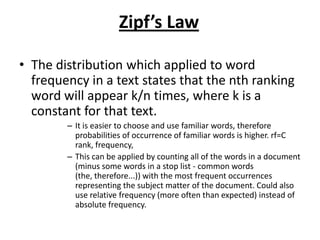 Zipf’s Law
• The distribution which applied to word
frequency in a text states that the nth ranking
word will appear k/n times, where k is a
constant for that text.
– It is easier to choose and use familiar words, therefore
probabilities of occurrence of familiar words is higher. rf=C
rank, frequency,
– This can be applied by counting all of the words in a document
(minus some words in a stop list - common words
(the, therefore...)) with the most frequent occurrences
representing the subject matter of the document. Could also
use relative frequency (more often than expected) instead of
absolute frequency.
 