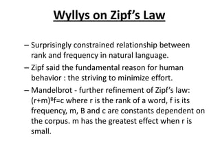 Wyllys on Zipf’s Law
– Surprisingly constrained relationship between
rank and frequency in natural language.
– Zipf said the fundamental reason for human
behavior : the striving to minimize effort.
– Mandelbrot - further refinement of Zipf’s law:
(r+m)Bf=c where r is the rank of a word, f is its
frequency, m, B and c are constants dependent on
the corpus. m has the greatest effect when r is
small.
 