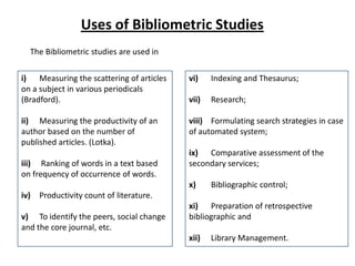 i) Measuring the scattering of articles
on a subject in various periodicals
(Bradford).
ii) Measuring the productivity of an
author based on the number of
published articles. (Lotka).
iii) Ranking of words in a text based
on frequency of occurrence of words.
iv) Productivity count of literature.
v) To identify the peers, social change
and the core journal, etc.
vi) Indexing and Thesaurus;
vii) Research;
viii) Formulating search strategies in case
of automated system;
ix) Comparative assessment of the
secondary services;
x) Bibliographic control;
xi) Preparation of retrospective
bibliographic and
xii) Library Management.
Uses of Bibliometric Studies
The Bibliometric studies are used in
 