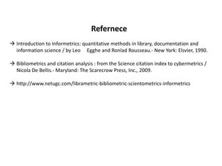 Refernece
 Introduction to Informetrics: quantitative methods in library, documentation and
information science / by Leo Egghe and Ronlad Rousseau.- New York: Elsvier, 1990.
 Bibliometrics and citation analysis : from the Science citation index to cybermetrics /
Nicola De Bellis.- Maryland: The Scarecrow Press, Inc., 2009.
 http://www.netugc.com/librametric-bibliometric-scientometrics-informetrics
 
