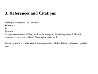3. References and Citations
Distinguish between the notations
Reference
&
Citation
If paper A contains a bibliographic note using and describing paper B, than A
contains a reference to B and B has a citation from A.
Hence, reference is a backward looking concept, while citation is a forward looking
one.
 