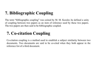 7. Bibliographic Coupling
The term “bibliographic coupling” was coined by M. M. Kessler, he defined a unity
of coupling between two papers as an item of reference used by these two papers.
The two papers are then said to be bibliographic coupled.
7. Co-citation Coupling
Co-citation coupling is a method used to establish a subject similarity between two
documents. Two documents are said to be co-cited when they both appear in the
reference list of a third document.
 