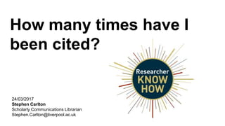 How many times have I
been cited?
24/03/2017
Stephen Carlton
Scholarly Communications Librarian
Stephen.Carlton@liverpool.ac.uk
 