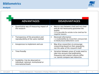 19.10.2017 Scenario Management - Presentation of findings "Bibliometrics", "K.Hurkova, M.N.Tas, T.Veromaa" 7
Bibliometrics
Analysis
ADVANTAGES DISADVANTAGES
▪ Quantitative way of measuring impact of
the research
▪ Metrics vary between cited and not-cited
and do not necessarily guarantee the
quality
i.e its possible for articles to be cited but for
negative reasons
▪ Transparency of the procedure and
reproducibility of the same method
▪ Deceived information
i..e exploitability by researchers and journals
to falsely boost bibliometric score
▪ Inexpensive to implement and use ▪ May drive researchers to encourage
researching based on their popularity,
not the value of the research itself
▪ Time-friendly ▪ Variation between areas of study need to
take into account that publication
frequency and citation cultures differ
i.e. cannot compare two industries
▪ Scalability: Can be observed on
individual, national, institutional or
international levels
 