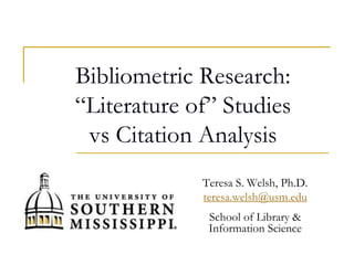 Bibliometric Research:
“Literature of” Studies
vs Citation Analysis
Teresa S. Welsh, Ph.D.
teresa.welsh@usm.edu
School of Library &
Information Science
 