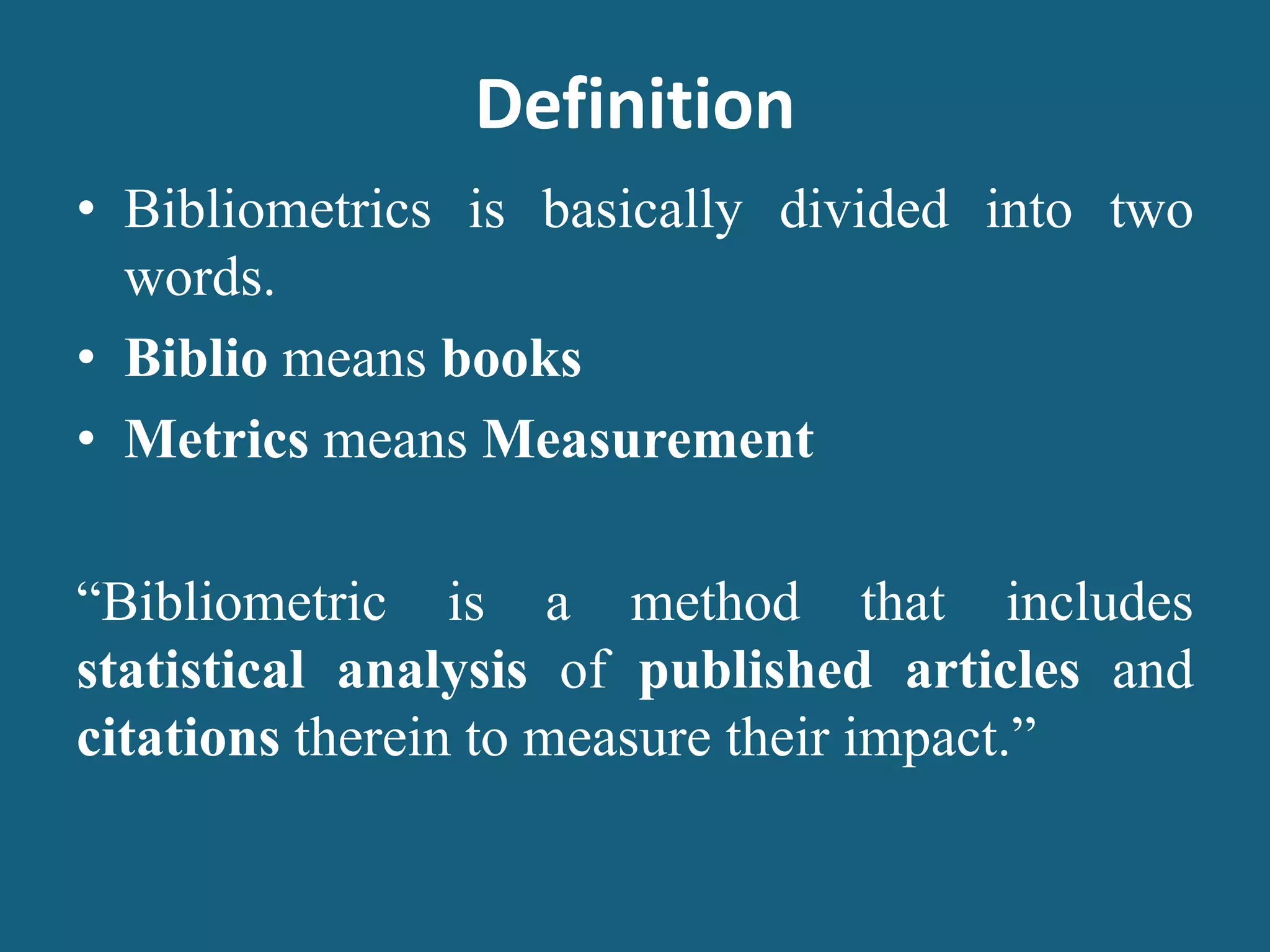 Definition
• Bibliometrics is basically divided into two
words.
• Biblio means books
• Metrics means Measurement
“Bibliometric is a method that includes
statistical analysis of published articles and
citations therein to measure their impact.”
 