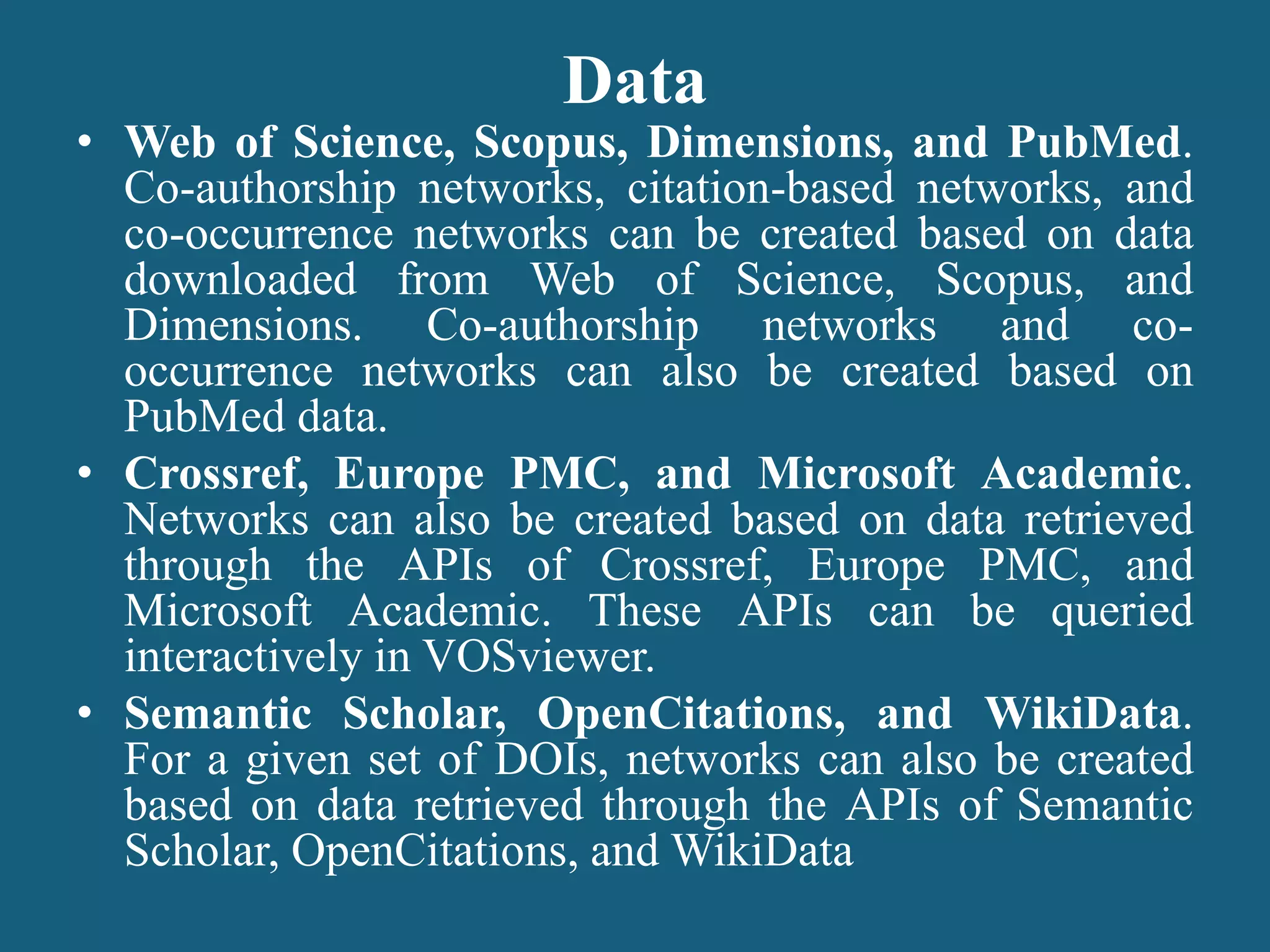 Data
• Web of Science, Scopus, Dimensions, and PubMed.
Co-authorship networks, citation-based networks, and
co-occurrence networks can be created based on data
downloaded from Web of Science, Scopus, and
Dimensions. Co-authorship networks and co-
occurrence networks can also be created based on
PubMed data.
• Crossref, Europe PMC, and Microsoft Academic.
Networks can also be created based on data retrieved
through the APIs of Crossref, Europe PMC, and
Microsoft Academic. These APIs can be queried
interactively in VOSviewer.
• Semantic Scholar, OpenCitations, and WikiData.
For a given set of DOIs, networks can also be created
based on data retrieved through the APIs of Semantic
Scholar, OpenCitations, and WikiData
 