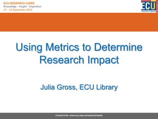 Using Metrics to Determine
    Research Impact

     Julia Gross, ECU Library


         Contact Info: www.ecu.edu.au/research/week
 