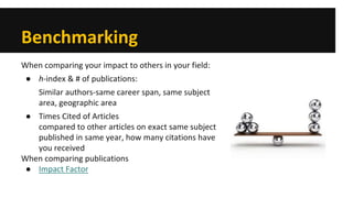 Benchmarking 
When comparing your impact to others in your field: 
● 
h-index & # of publications: 
Similar authors-same career span, same subject area, geographic area 
● 
Times Cited of Articles compared to other articles on exact same subject published in same year, how many citations have you received 
When comparing publications 
● 
Impact Factor 
 