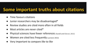 Some important truths about citations 
● 
Time favours citations 
● 
Junior researchers may be disadvantaged* 
● 
Review studies are cited more often in all fields 
● 
Most articles are never cited* 
● 
Physical sciences have fewer references (Fanelli and Glänzel, 2013) 
● 
Women are cited less frequently (Lariviere 2013) 
● 
Very important to compare like to like 
 