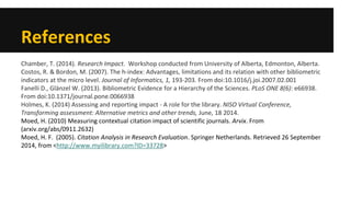 References 
Chamber, T. (2014). Research Impact. Workshop conducted from University of Alberta, Edmonton, Alberta. 
Costos, R. & Bordon, M. (2007). The h-index: Advantages, limitations and its relation with other bibliometric indicators at the micro level. Journal of Informatics, 1, 193-203. From doi:10.1016/j.joi.2007.02.001 
Fanelli D., Glänzel W. (2013). Bibliometric Evidence for a Hierarchy of the Sciences. PLoS ONE 8(6): e66938. From doi:10.1371/journal.pone.0066938 
Holmes, K. (2014) Assessing and reporting impact - A role for the library. NISO Virtual Conference, Transforming assessment: Alternative metrics and other trends, June, 18 2014. 
Moed, H. (2010) Measuring contextual citation impact of scientific journals. Arvix. From (arxiv.org/abs/0911.2632) 
Moed, H. F. (2005). Citation Analysis in Research Evaluation. Springer Netherlands. Retrieved 26 September 2014, from <http://www.myilibrary.com?ID=33728> 
