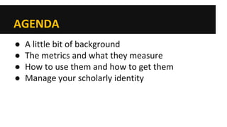 AGENDA 
● 
A little bit of background 
● 
The metrics and what they measure 
● 
How to use them and how to get them 
● 
Manage your scholarly identity  