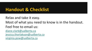 Handout & Checklist 
Relax and take it easy. 
Most of what you need to know is in the handout. 
Feel free to email us: 
diane.clark@ualberta.ca 
jessica.thorlakson@ualberta.ca 
virginia.pow@ualberta.ca  