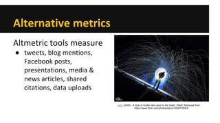 Alternative metrics 
Altmetric tools measure 
● 
tweets, blog mentions, Facebook posts, presentations, media & news articles, shared citations, data uploads 
dcuz (2009). A blob of molten wire wool to the head!. Flickr. Retrieved from: https://www.flickr.com/photos/adcuz/3536735043/  