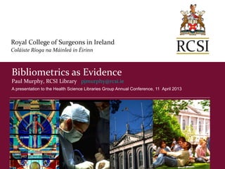 Bibliometrics as Evidence
Paul Murphy, RCSI Library pjmurphy@rcsi.ie
A presentation to the Health Science Libraries Group Annual Conference, 11 April 2013
 