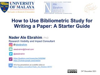 aleebrahim@Gmail.com
@aleebrahim
https://publons.com/researcher/1692944
https://scholar.google.com/citation
Nader Ale Ebrahim, PhD
Research Visibility and Impact Consultant
24th December 2021
All of my presentations are available online at:
https://figshare.com/authors/Nader_Ale_Ebrahim/100797
@aleebrahim
How to Use Bibliometric Study for
Writing a Paper: A Starter Guide
 
