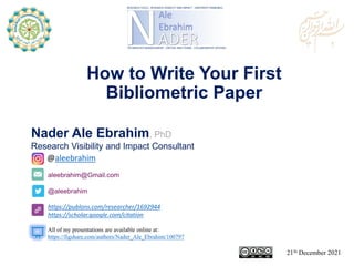 aleebrahim@Gmail.com
@aleebrahim
https://publons.com/researcher/1692944
https://scholar.google.com/citation
Nader Ale Ebrahim, PhD
Research Visibility and Impact Consultant
21St December 2021
All of my presentations are available online at:
https://figshare.com/authors/Nader_Ale_Ebrahim/100797
@aleebrahim
How to Write Your First
Bibliometric Paper
 